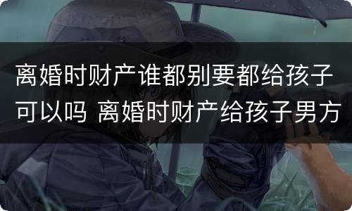 离婚时财产谁都别要都给孩子可以吗 离婚时财产给孩子男方可以拿到钱吗