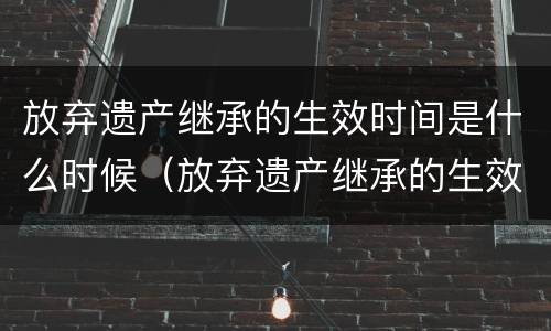 放弃遗产继承的生效时间是什么时候（放弃遗产继承的生效时间是什么时候规定的）