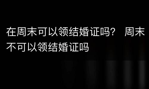 在周末可以领结婚证吗？ 周末不可以领结婚证吗