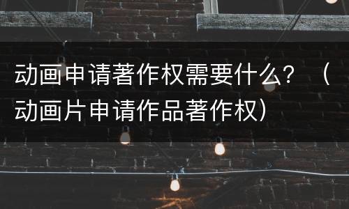 动画申请著作权需要什么？（动画片申请作品著作权）