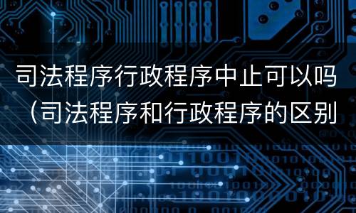 司法程序行政程序中止可以吗（司法程序和行政程序的区别）