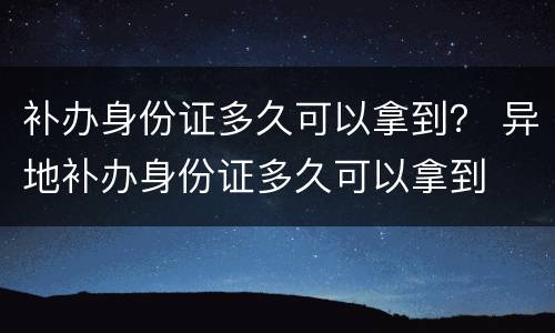 补办身份证多久可以拿到？ 异地补办身份证多久可以拿到