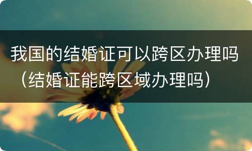 我国的结婚证可以跨区办理吗（结婚证能跨区域办理吗）