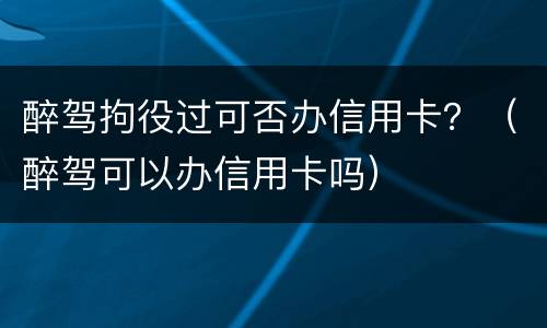 醉驾拘役过可否办信用卡？（醉驾可以办信用卡吗）
