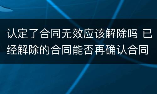 认定了合同无效应该解除吗 已经解除的合同能否再确认合同无效