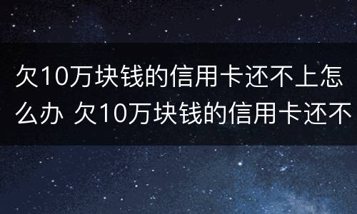 欠10万块钱的信用卡还不上怎么办 欠10万块钱的信用卡还不上怎么办呢