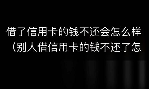 借了信用卡的钱不还会怎么样（别人借信用卡的钱不还了怎么办）
