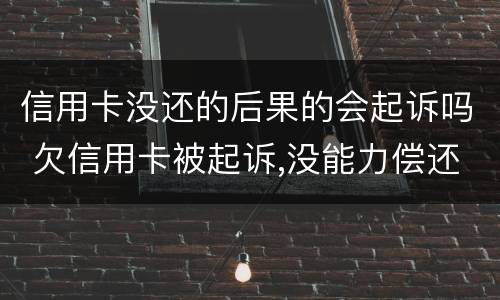 信用卡没还的后果的会起诉吗 欠信用卡被起诉,没能力偿还会有什么后果