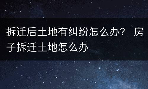 拆迁后土地有纠纷怎么办？ 房子拆迁土地怎么办