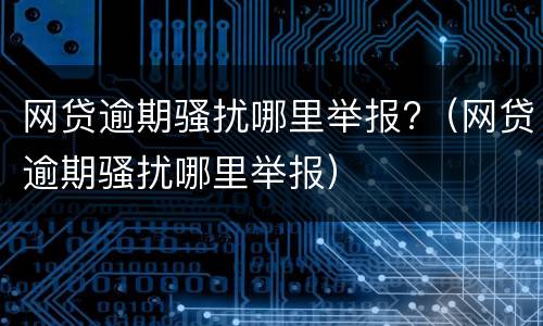 网贷逾期骚扰哪里举报?（网贷逾期骚扰哪里举报）