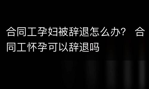 合同工孕妇被辞退怎么办？ 合同工怀孕可以辞退吗