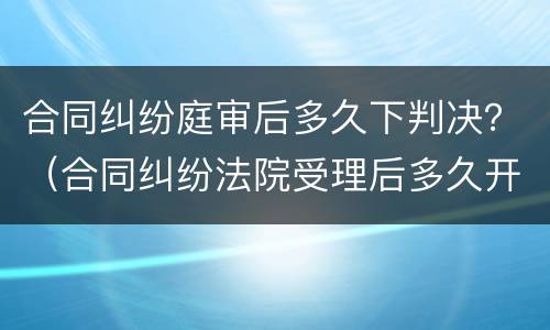 合同纠纷庭审后多久下判决？（合同纠纷法院受理后多久开庭）