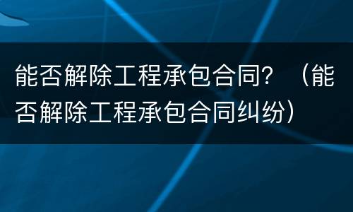 能否解除工程承包合同？（能否解除工程承包合同纠纷）