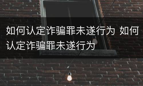 如何认定诈骗罪未遂行为 如何认定诈骗罪未遂行为