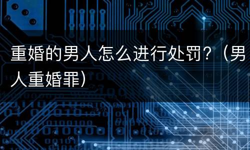 重婚的男人怎么进行处罚?（男人重婚罪）