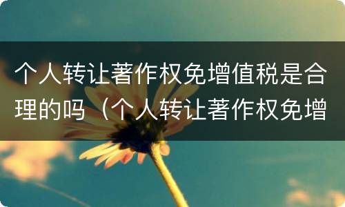 个人转让著作权免增值税是合理的吗（个人转让著作权免增值税是合理的吗为什么）