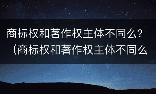 商标权和著作权主体不同么？（商标权和著作权主体不同么）