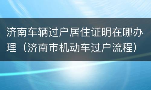 济南车辆过户居住证明在哪办理（济南市机动车过户流程）