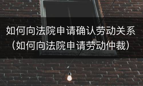如何向法院申请确认劳动关系（如何向法院申请劳动仲裁）