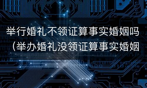 举行婚礼不领证算事实婚姻吗（举办婚礼没领证算事实婚姻吗）