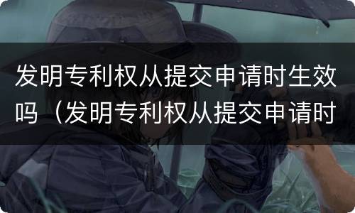 发明专利权从提交申请时生效吗（发明专利权从提交申请时生效吗为什么）