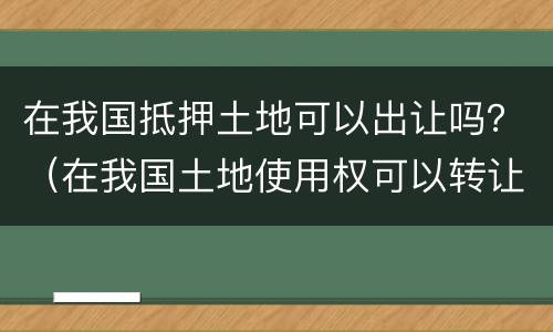 在我国抵押土地可以出让吗？（在我国土地使用权可以转让和抵押吗）