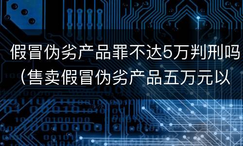假冒伪劣产品罪不达5万判刑吗（售卖假冒伪劣产品五万元以下处罚）