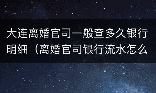 大连离婚官司一般查多久银行明细（离婚官司银行流水怎么看）