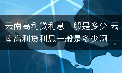云南高利贷利息一般是多少 云南高利贷利息一般是多少啊