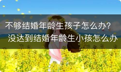 不够结婚年龄生孩子怎么办？ 没达到结婚年龄生小孩怎么办