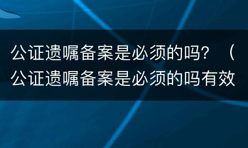 公证遗嘱备案是必须的吗？（公证遗嘱备案是必须的吗有效吗）