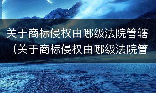 关于商标侵权由哪级法院管辖（关于商标侵权由哪级法院管辖的规定）