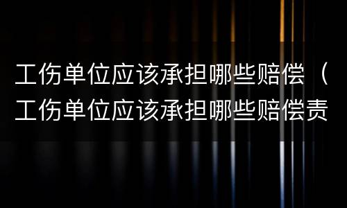 工伤单位应该承担哪些赔偿（工伤单位应该承担哪些赔偿责任）