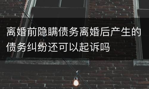 离婚前隐瞒债务离婚后产生的债务纠纷还可以起诉吗