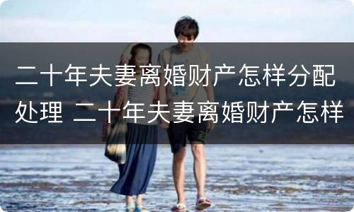 二十年夫妻离婚财产怎样分配处理 二十年夫妻离婚财产怎样分配处理好