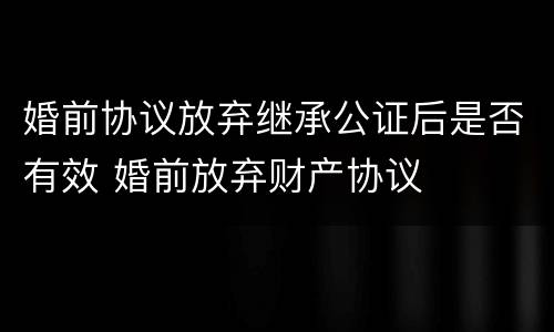 婚前协议放弃继承公证后是否有效 婚前放弃财产协议