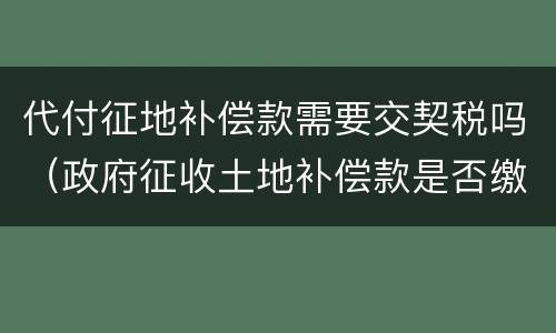 代付征地补偿款需要交契税吗（政府征收土地补偿款是否缴纳契税）