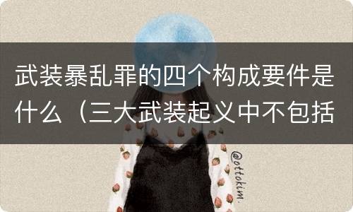 武装暴乱罪的四个构成要件是什么（三大武装起义中不包括什么）