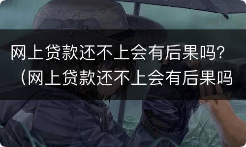 网上贷款还不上会有后果吗？（网上贷款还不上会有后果吗）
