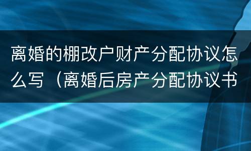 离婚的棚改户财产分配协议怎么写（离婚后房产分配协议书）