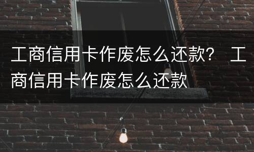 工商信用卡作废怎么还款？ 工商信用卡作废怎么还款