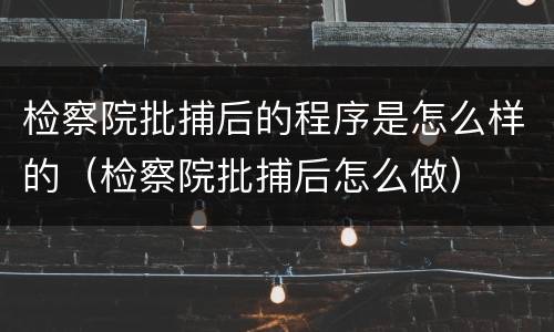 检察院批捕后的程序是怎么样的（检察院批捕后怎么做）