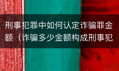 刑事犯罪中如何认定诈骗罪金额（诈骗多少金额构成刑事犯罪）