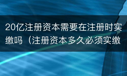 20亿注册资本需要在注册时实缴吗（注册资本多久必须实缴）