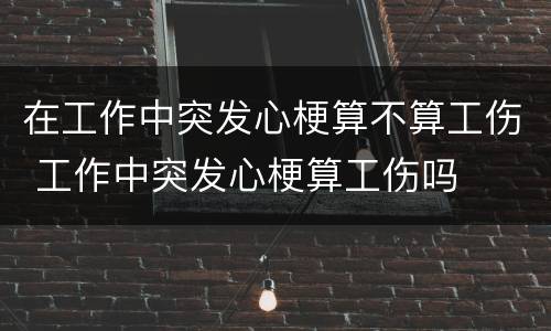 在工作中突发心梗算不算工伤 工作中突发心梗算工伤吗
