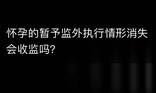 怀孕的暂予监外执行情形消失会收监吗？