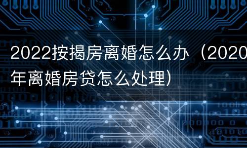 2022按揭房离婚怎么办（2020年离婚房贷怎么处理）