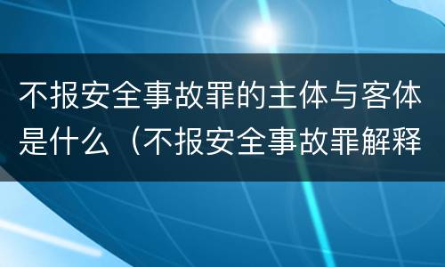 不报安全事故罪的主体与客体是什么（不报安全事故罪解释）