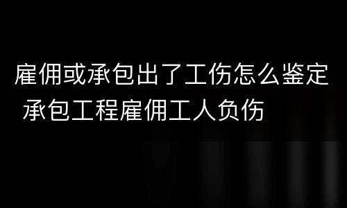 雇佣或承包出了工伤怎么鉴定 承包工程雇佣工人负伤