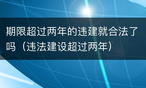 期限超过两年的违建就合法了吗（违法建设超过两年）